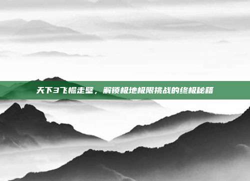 天下3飞檐走壁,解锁极地极限挑战的终极秘籍