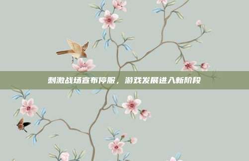 刺激战场宣布停服,游戏发展进入新阶段