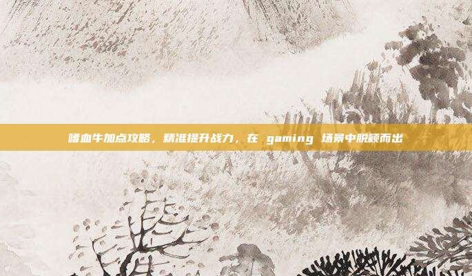 嗜血牛加点攻略,精准提升战力,在 gaming 场景中脱颖而出
