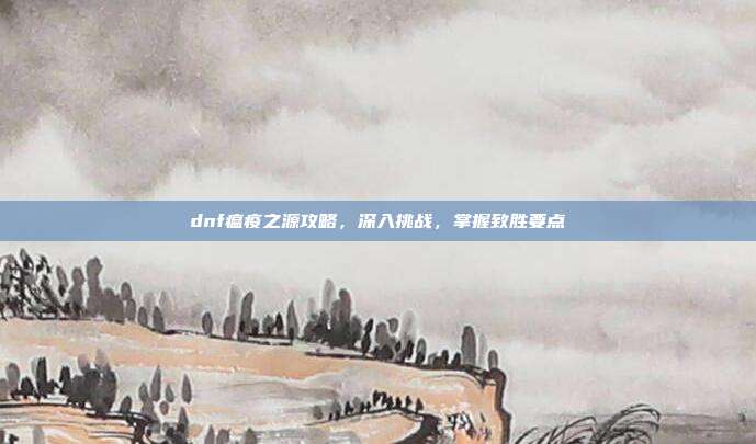 dnf瘟疫之源攻略,深入挑战,掌握致胜要点