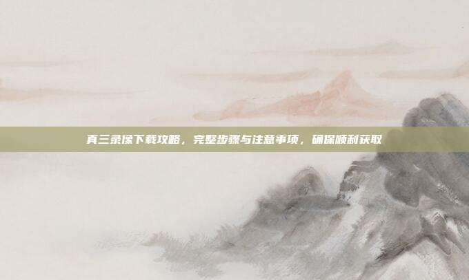 真三录像下载攻略,完整步骤与注意事项,确保顺利获取