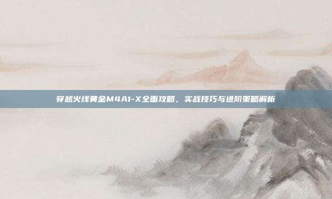 穿越火线黄金M4A1-X全面攻略，实战技巧与进阶策略解析