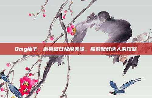 Omg柚子，解锁秋日极限美味，探索新鲜诱人的攻略