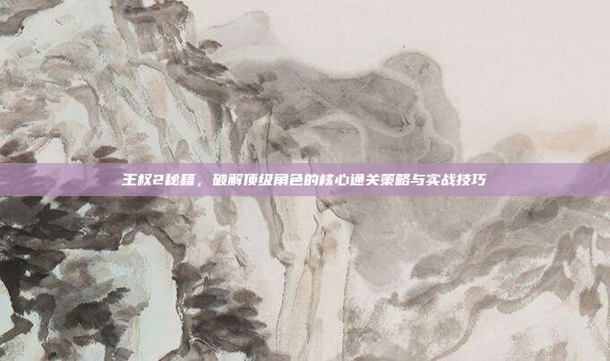 王权2秘籍,破解顶级角色的核心通关策略与实战技巧