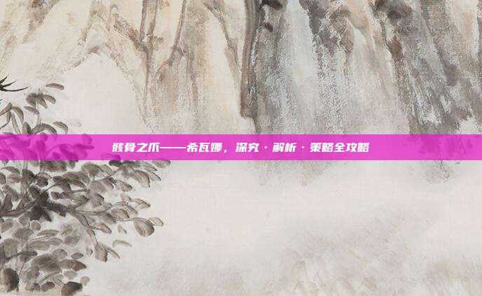 骸骨之爪——希瓦娜，深究·解析·策略全攻略
