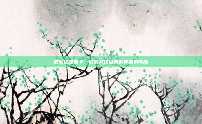 鹿鼎记媒体卡，解锁武侠世界的传播新可能