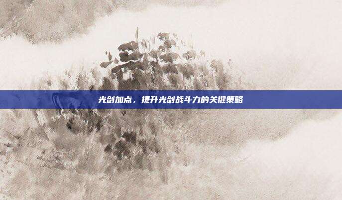 光剑加点,提升光剑战斗力的关键策略