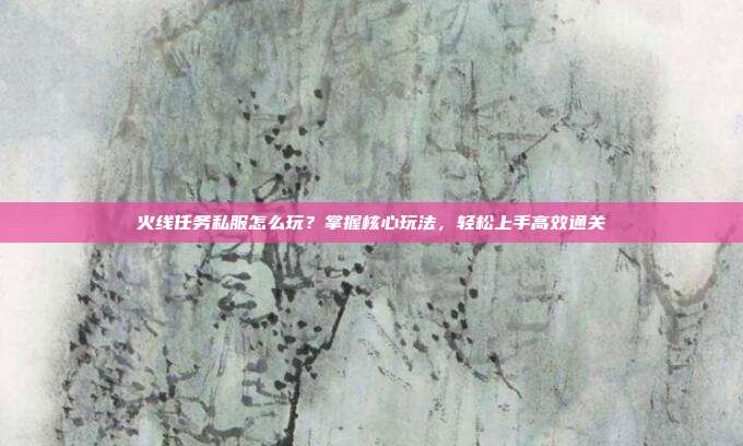 火线任务私服怎么玩?掌握核心玩法,轻松上手高效通关
