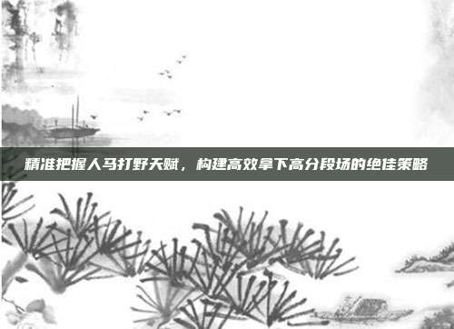 精准把握人马打野天赋,构建高效拿下高分段场的绝佳策略