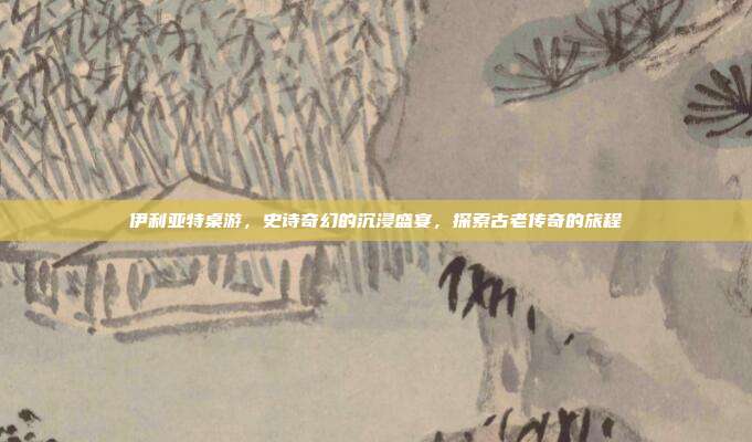 伊利亚特桌游,史诗奇幻的沉浸盛宴,探索古老传奇的旅程