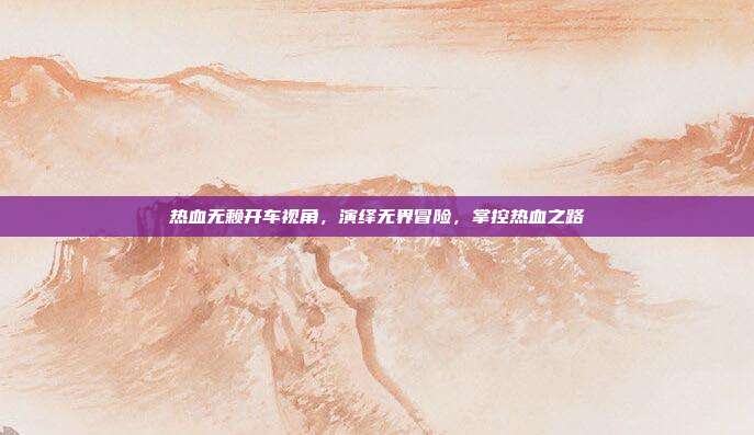 热血无赖开车视角,演绎无界冒险,掌控热血之路