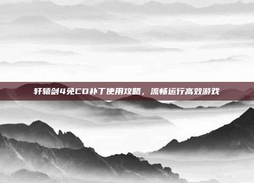 轩辕剑4免CD补丁使用攻略,流畅运行高效游戏
