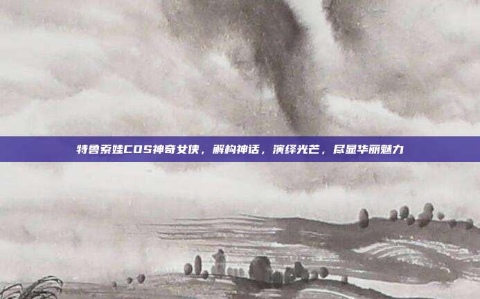 特鲁索娃COS神奇女侠,解构神话,演绎光芒,尽显华丽魅力