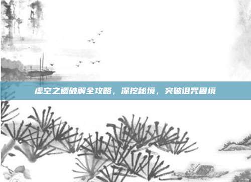 虚空之遗破解全攻略,深挖秘境,突破诅咒困境