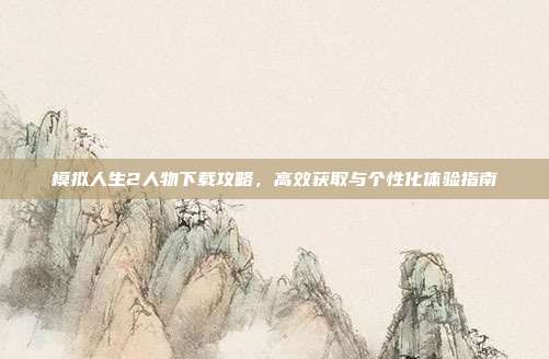 模拟人生2人物下载攻略,高效获取与个性化体验指南