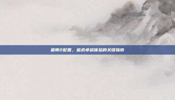 巫师2配置,追求卓越体验的关键指南