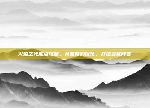 火炬之光加点攻略，从基础到优化，打造最优阵容