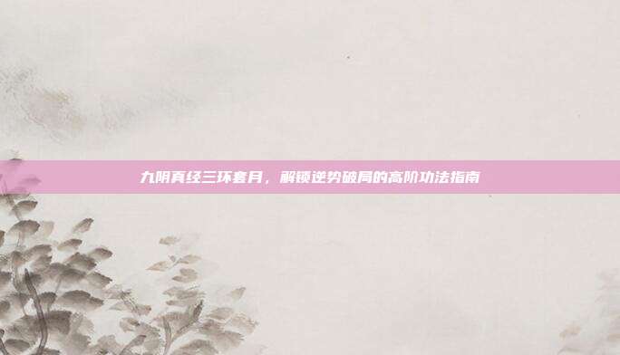 九阴真经三环套月,解锁逆势破局的高阶功法指南