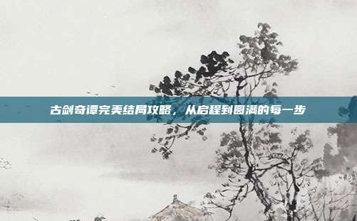 古剑奇谭完美结局攻略,从启程到圆满的每一步