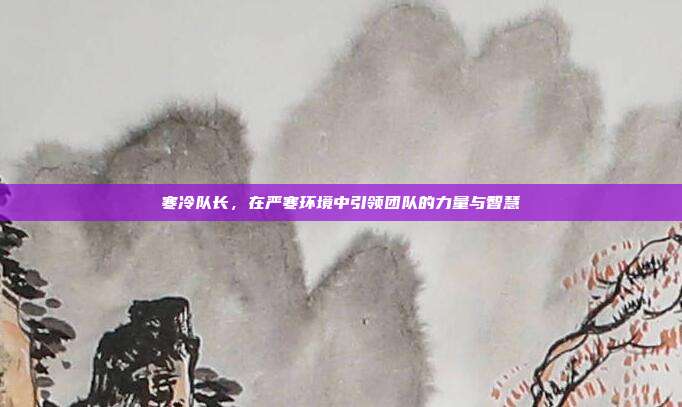 寒冷队长,在严寒环境中引领团队的力量与智慧