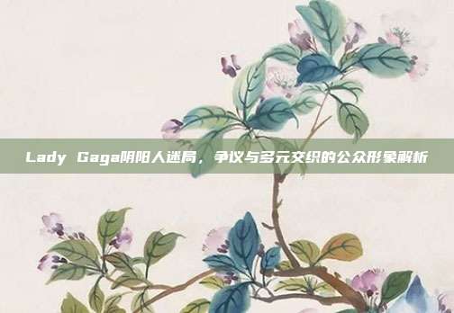Lady Gaga阴阳人迷局,争议与多元交织的公众形象解析