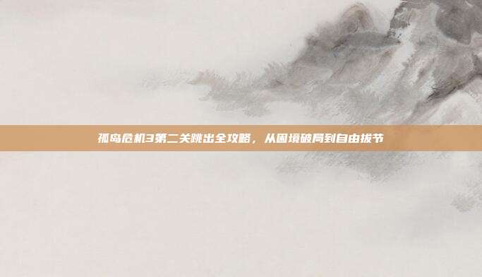 孤岛危机3第二关跳出全攻略,从困境破局到自由拔节