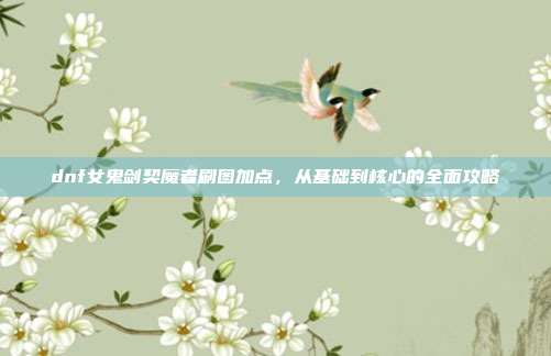 dnf女鬼剑契魔者刷图加点,从基础到核心的全面攻略
