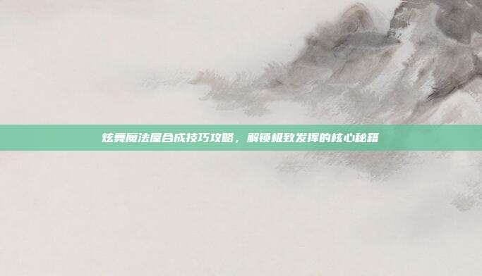 炫舞魔法屋合成技巧攻略,解锁极致发挥的核心秘籍