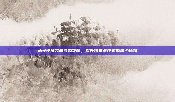 dnf光抗装备选购攻略，提升伤害与控制的核心秘籍