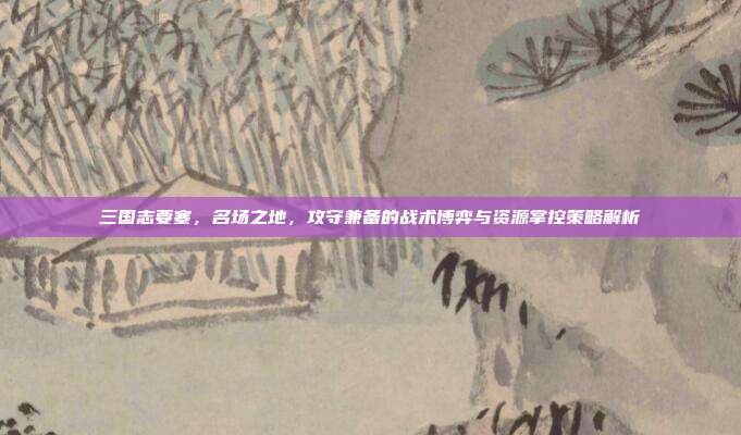 三国志要塞，名场之地，攻守兼备的战术博弈与资源掌控策略解析