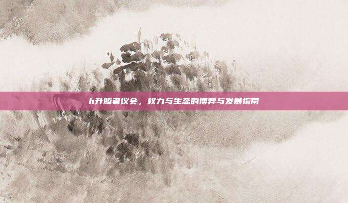 h升腾者议会，权力与生态的博弈与发展指南