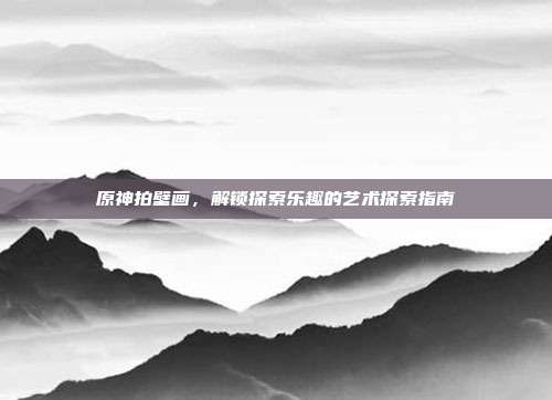 原神拍壁画,解锁探索乐趣的艺术探索指南