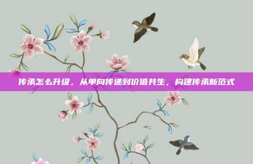 传承怎么升级,从单向传递到价值共生,构建传承新范式