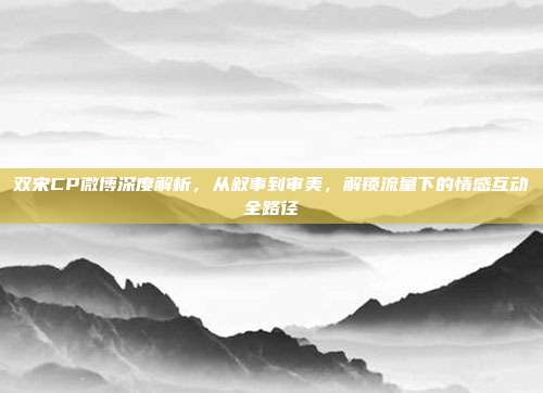 双宋CP微博深度解析,从叙事到审美,解锁流量下的情感互动全路径