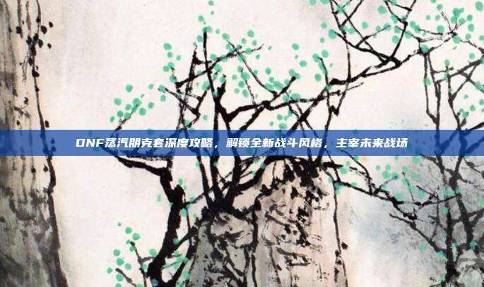 DNF蒸汽朋克套深度攻略，解锁全新战斗风格，主宰未来战场