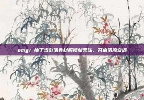 omg!柚子当鲜活食材解锁新美味,开启清凉奇遇