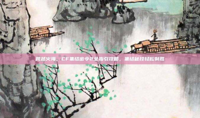 跨越火海,CF集结密令2全指引攻略,集结秘技轻松制胜