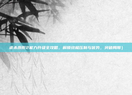虐杀原形2能力升级全攻略,解锁终极压制与优势,突破局限)