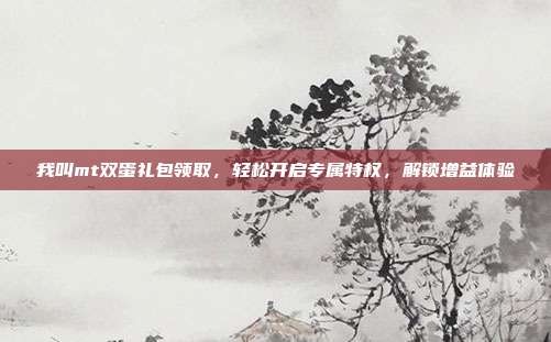 我叫mt双蛋礼包领取，轻松开启专属特权，解锁增益体验