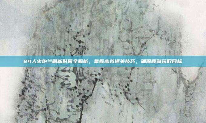 24人火炮兰刷新时间全解析,掌握高效通关技巧,确保顺利获取目标