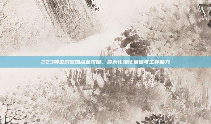 223神泣刺客加点全攻略，最大化强化输出与生存能力