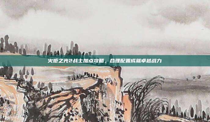 火炬之光2战士加点攻略，合理配置成就卓越战力