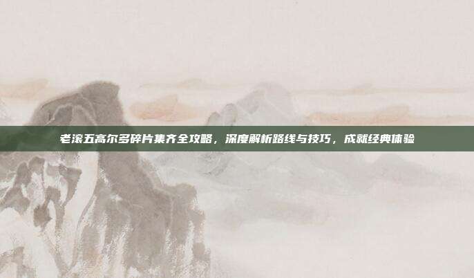 老滚五高尔多碎片集齐全攻略,深度解析路线与技巧,成就经典体验