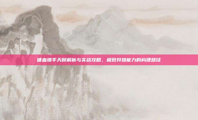 嗜血猎手天赋解析与实战攻略,极致狩猎能力的构建路径