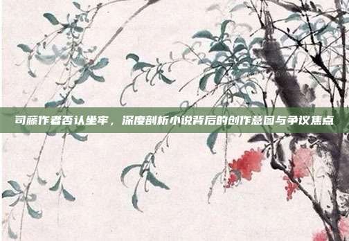 司藤作者否认坐牢,深度剖析小说背后的创作意图与争议焦点