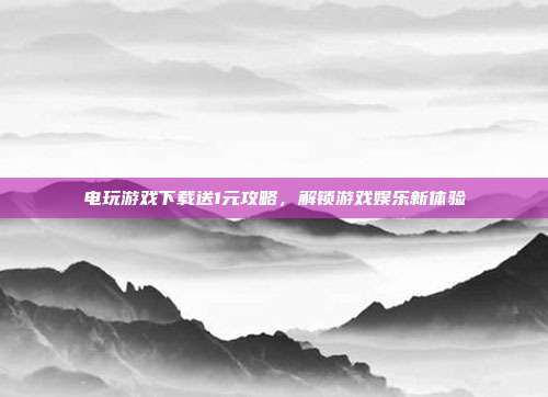 电玩游戏下载送1元攻略,解锁游戏娱乐新体验