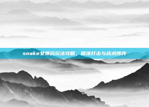 snake女弹药玩法攻略,精准打击与战术博弈