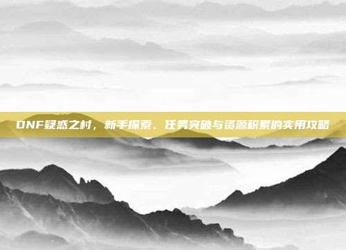 DNF疑惑之村,新手探索、任务突破与资源积累的实用攻略