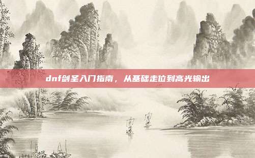 dnf剑圣入门指南,从基础走位到高光输出