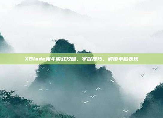 XBlade格斗游戏攻略,掌握技巧,解锁卓越表现